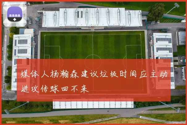 媒体人杨瀚森建议垃圾时间应主动进攻传球回不来