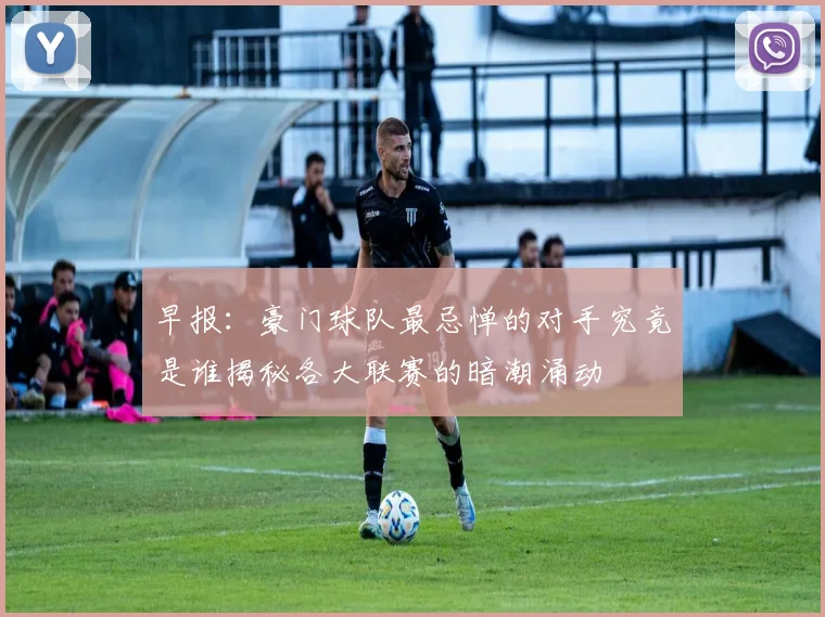 早报：豪门球队最忌惮的对手究竟是谁揭秘各大联赛的暗潮涌动
