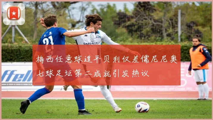 梅西任意球追平贝利仅差儒尼尼奥七球足坛第二成就引发热议