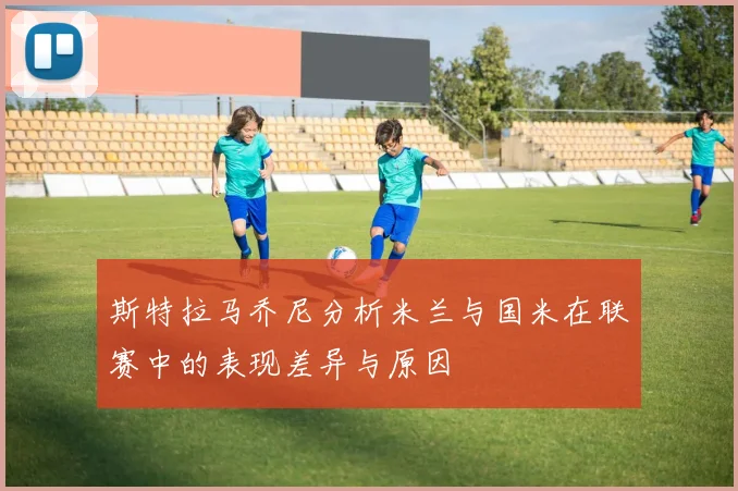 斯特拉马乔尼分析米兰与国米在联赛中的表现差异与原因