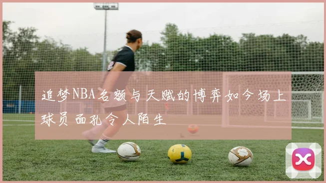 追梦NBA名额与天赋的博弈如今场上球员面孔令人陌生