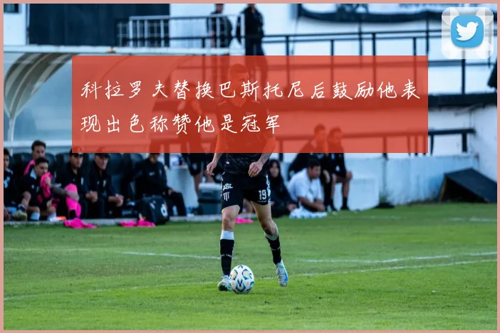 科拉罗夫替换巴斯托尼后鼓励他表现出色称赞他是冠军