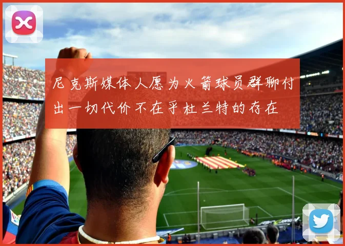 尼克斯媒体人愿为火箭球员群聊付出一切代价不在乎杜兰特的存在