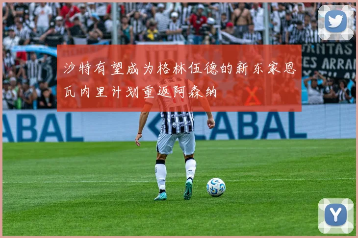 沙特有望成为格林伍德的新东家恩瓦内里计划重返阿森纳