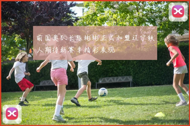 前国奥队长陈彬彬正式加盟辽宁铁人期待新赛季精彩表现