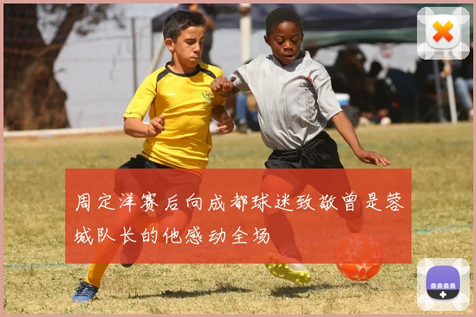 周定洋赛后向成都球迷致敬曾是蓉城队长的他感动全场