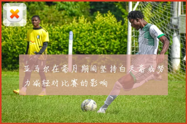 亚马尔在斋月期间坚持白天斋戒努力减轻对比赛的影响