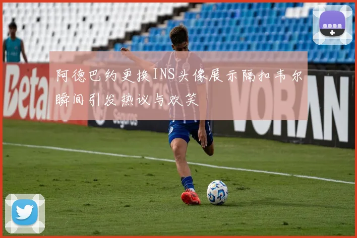 阿德巴约更换INS头像展示隔扣韦尔瞬间引发热议与欢笑