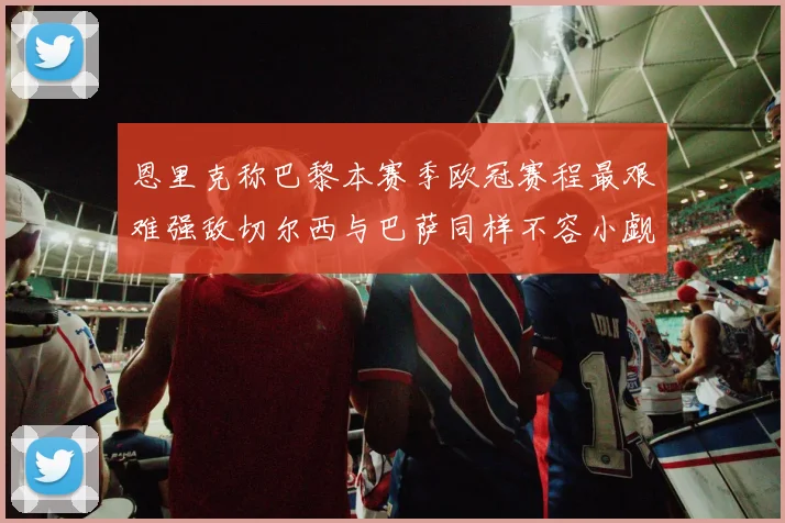 恩里克称巴黎本赛季欧冠赛程最艰难强敌切尔西与巴萨同样不容小觑