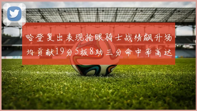 哈登复出表现抢眼骑士战绩飙升场均贡献19分5板8助三分命中率高达50