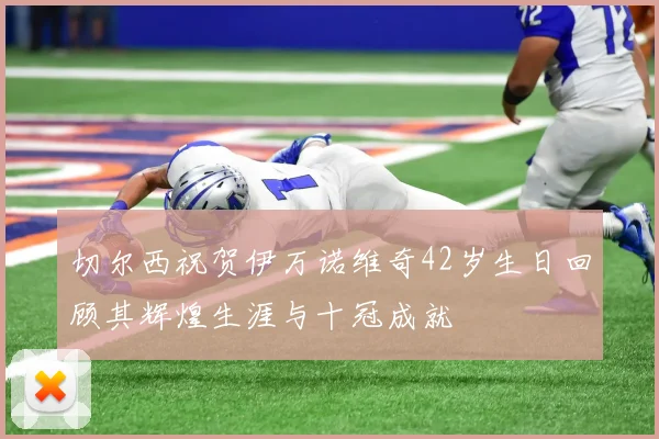 切尔西祝贺伊万诺维奇42岁生日回顾其辉煌生涯与十冠成就