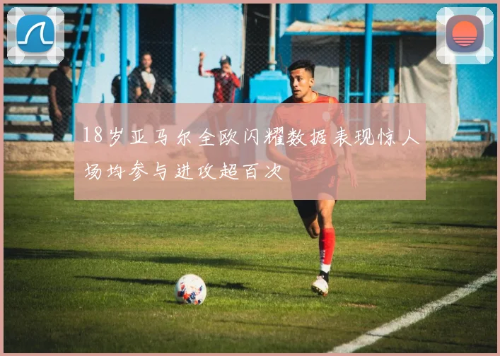 18岁亚马尔全欧闪耀数据表现惊人场均参与进攻超百次