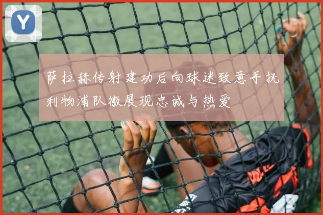 萨拉赫传射建功后向球迷致意手抚利物浦队徽展现忠诚与热爱