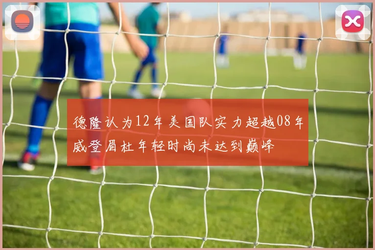 德隆认为12年美国队实力超越08年威登眉杜年轻时尚未达到巅峰
