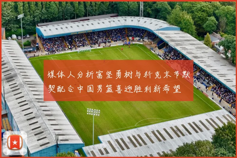 媒体人分析富坚勇树与科克末节默契配合中国男篮喜迎胜利新希望