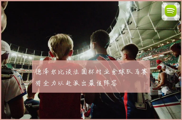 德泽尔比谈法国杯对业余球队马赛将全力以赴派出最佳阵容