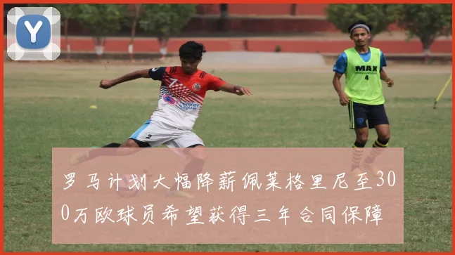 罗马计划大幅降薪佩莱格里尼至300万欧球员希望获得三年合同保障