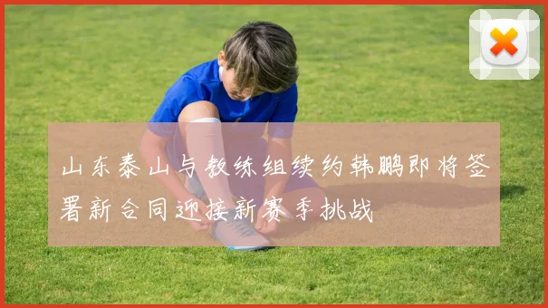 山东泰山与教练组续约韩鹏即将签署新合同迎接新赛季挑战