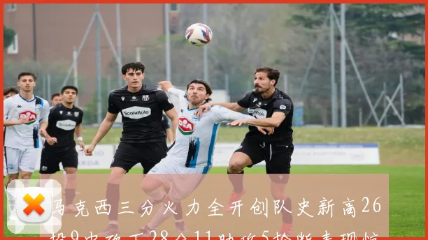 马克西三分火力全开创队史新高26投9中砍下28分11助攻5抢断表现惊艳