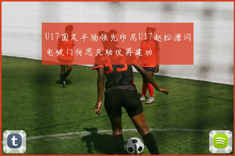 U17国足半场领先印尼U17赵松源闪电破门何思凡助攻再建功