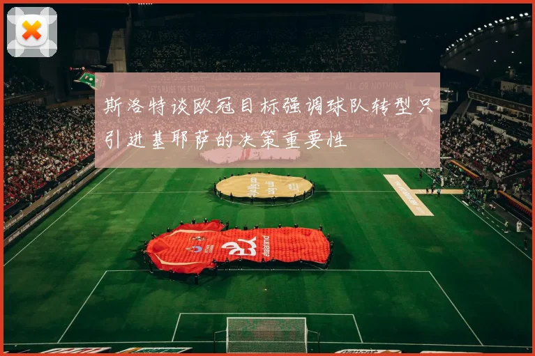 斯洛特谈欧冠目标强调球队转型只引进基耶萨的决策重要性