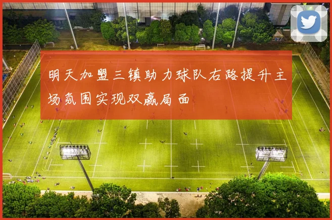 明天加盟三镇助力球队右路提升主场氛围实现双赢局面