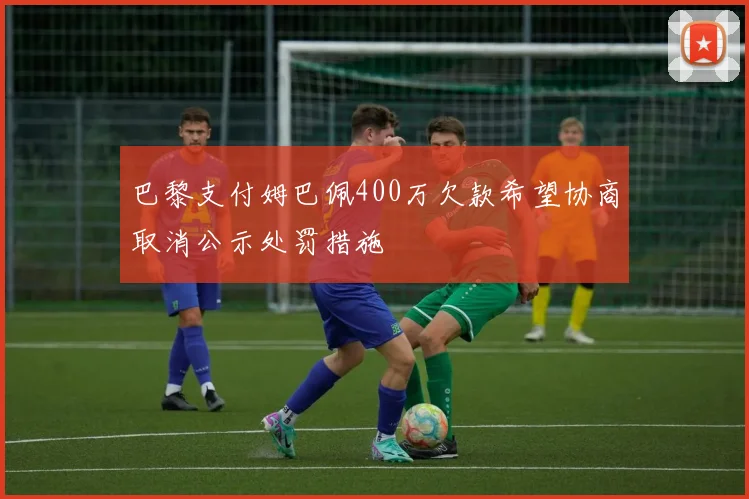 巴黎支付姆巴佩400万欠款希望协商取消公示处罚措施